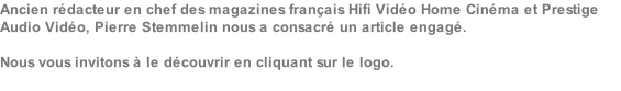 Ancien rédacteur en chef des magazines français Hifi Vidéo Home Cinéma et Prestige Audio Vidéo, Pierre Stemmelin nous a consacré un article engagé.  Nous vous invitons à le découvrir en cliquant sur le logo.