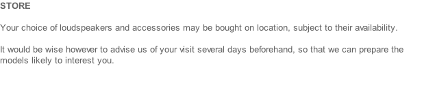 STORE  Your choice of loudspeakers and accessories may be bought on location, subject to their availability.   It would be wise however to advise us of your visit several days beforehand, so that we can prepare the models likely to interest you.